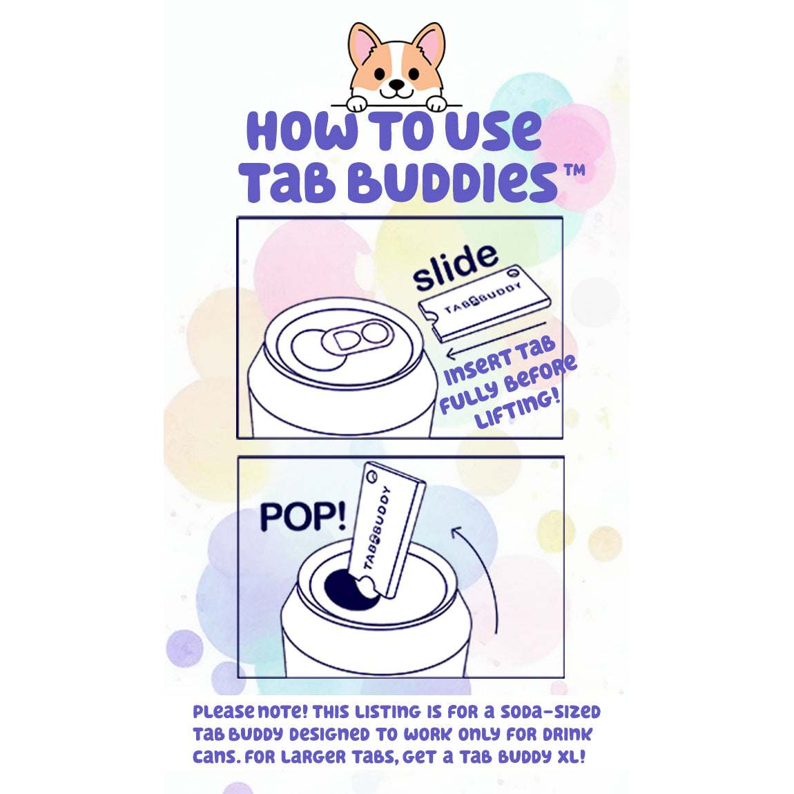 Instructions on how to use Tab Buddies to open a soda can tab. 1. Slide the Tab Buddy onto the tab. Insert tab fully before lifting. 2. Pop your can open easiy. Text notes: "This listing is for a soda-sized Tab Buddy designed to work only for drink cans. For larger tabs, get a Tab Buddy XL."